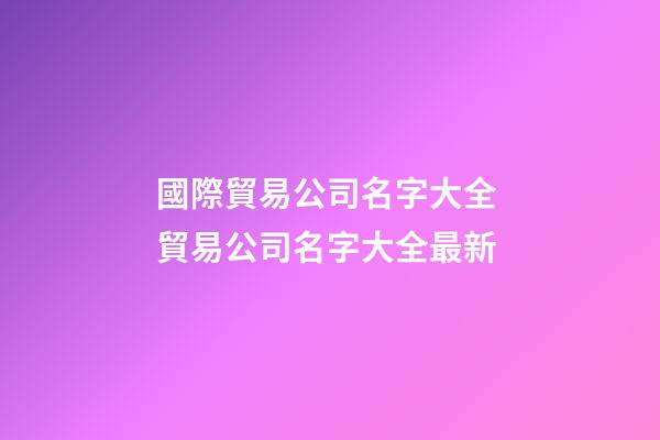 國際貿易公司名字大全 貿易公司名字大全最新-第1張-公司起名-玄機派